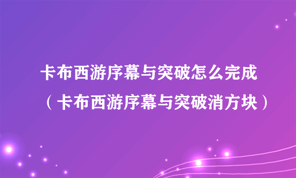 卡布西游序幕与突破怎么完成（卡布西游序幕与突破消方块）