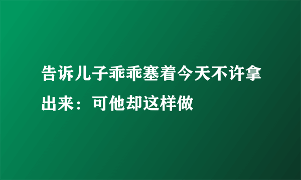 告诉儿子乖乖塞着今天不许拿出来：可他却这样做