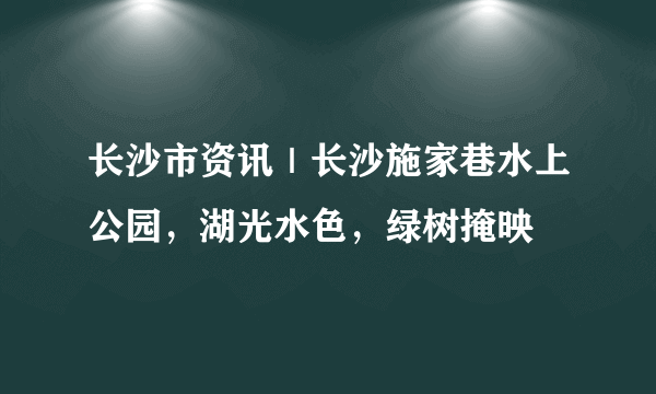 长沙市资讯｜长沙施家巷水上公园，湖光水色，绿树掩映