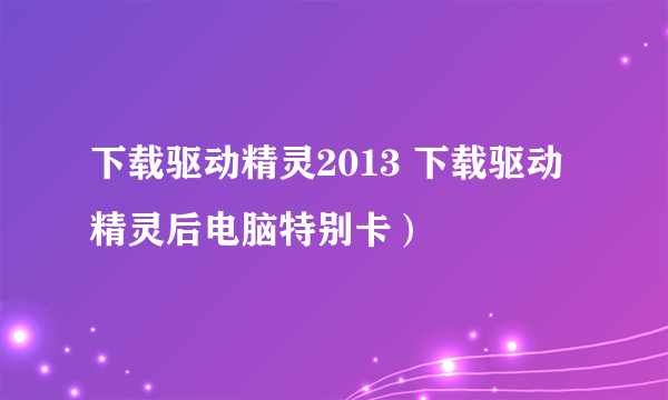 下载驱动精灵2013 下载驱动精灵后电脑特别卡）