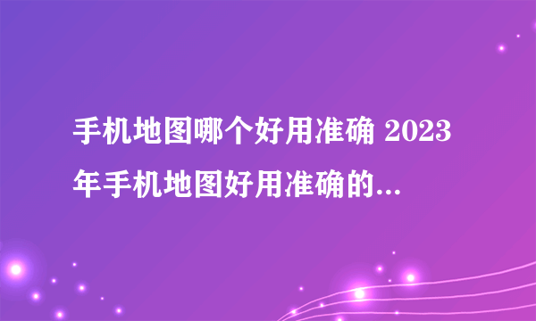 手机地图哪个好用准确 2023年手机地图好用准确的软件盘点