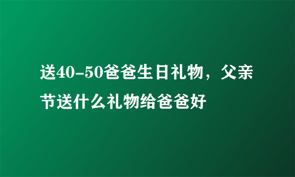 送40-50爸爸生日礼物，父亲节送什么礼物给爸爸好