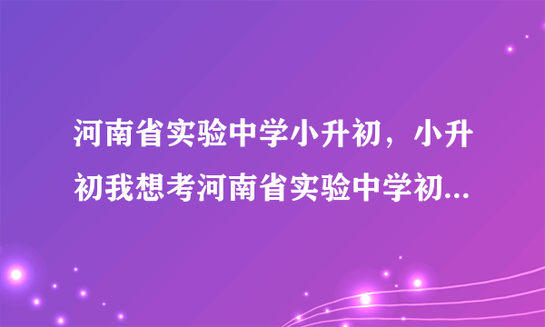 河南省实验中学小升初，小升初我想考河南省实验中学初中部2011年什么时候招生考试