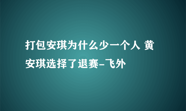 打包安琪为什么少一个人 黄安琪选择了退赛-飞外