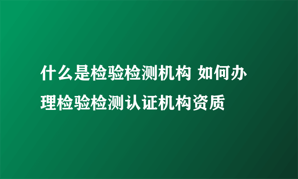 什么是检验检测机构 如何办理检验检测认证机构资质