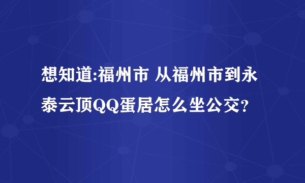 想知道:福州市 从福州市到永泰云顶QQ蛋居怎么坐公交？