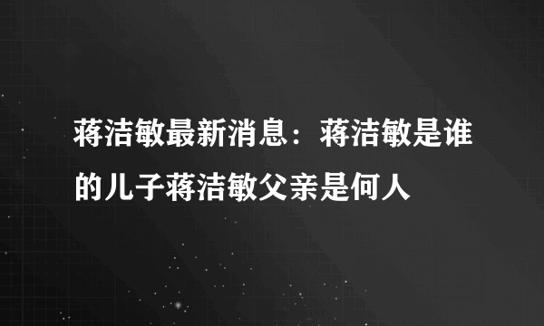 蒋洁敏最新消息：蒋洁敏是谁的儿子蒋洁敏父亲是何人