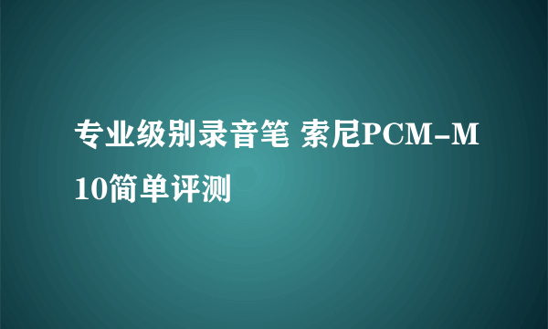 专业级别录音笔 索尼PCM-M10简单评测