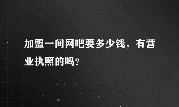 加盟一间网吧要多少钱，有营业执照的吗？