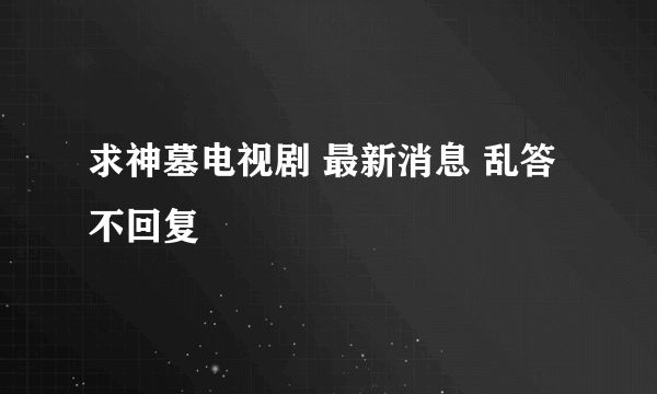 求神墓电视剧 最新消息 乱答不回复