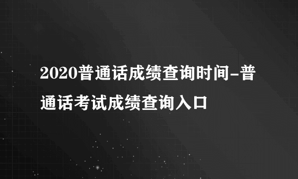 2020普通话成绩查询时间-普通话考试成绩查询入口