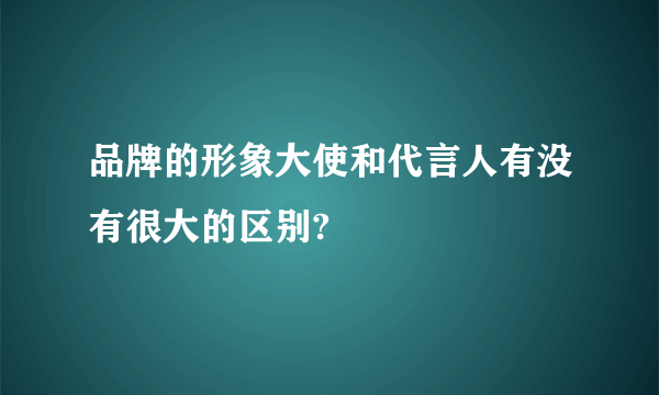 品牌的形象大使和代言人有没有很大的区别?