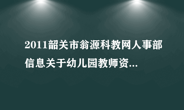 2011韶关市翁源科教网人事部信息关于幼儿园教师资格证申请时间