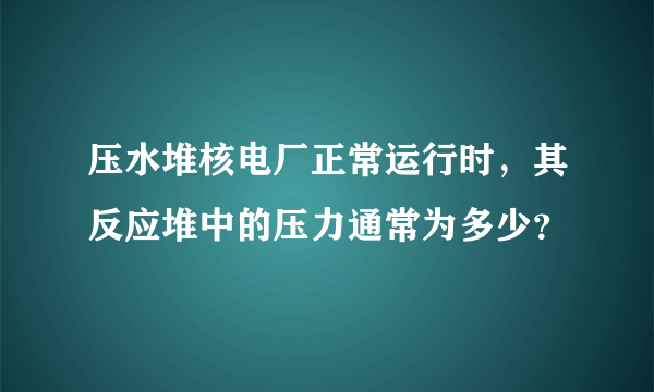 压水堆核电厂正常运行时，其反应堆中的压力通常为多少？