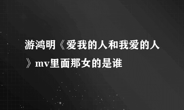 游鸿明《爱我的人和我爱的人》mv里面那女的是谁