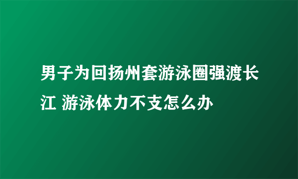 男子为回扬州套游泳圈强渡长江 游泳体力不支怎么办