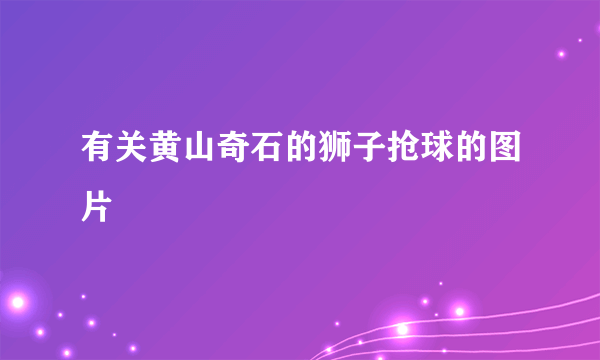 有关黄山奇石的狮子抢球的图片