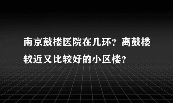 南京鼓楼医院在几环？离鼓楼较近又比较好的小区楼？