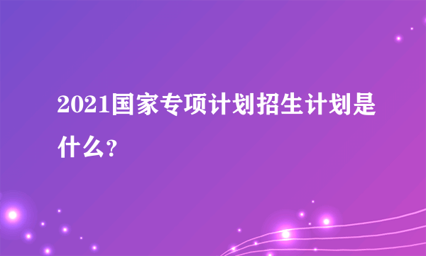 2021国家专项计划招生计划是什么？