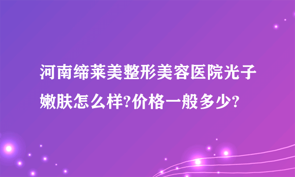 河南缔莱美整形美容医院光子嫩肤怎么样?价格一般多少?