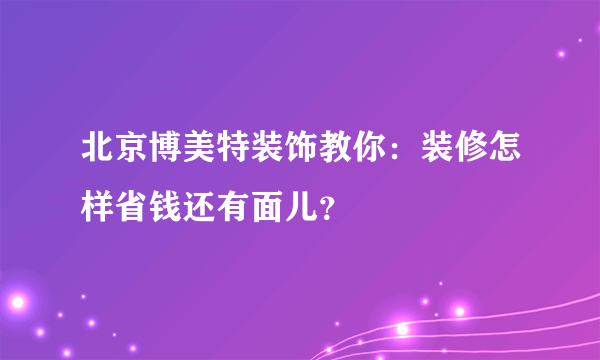 北京博美特装饰教你：装修怎样省钱还有面儿？