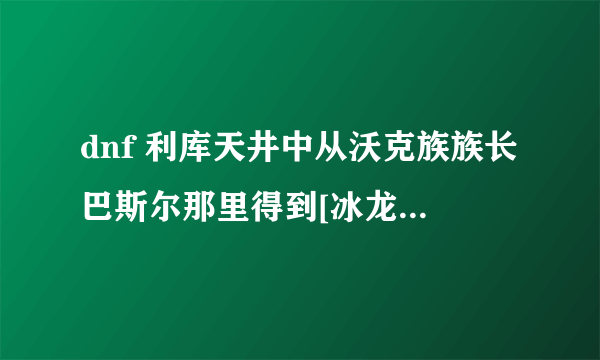 dnf 利库天井中从沃克族族长巴斯尔那里得到[冰龙的结晶]，是必须刷全图么？内个人物在哪？