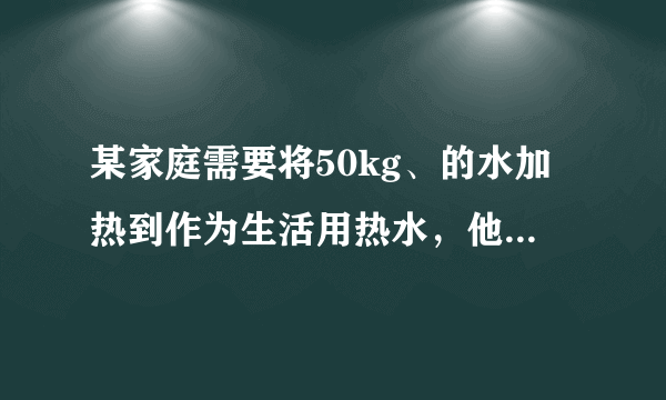 某家庭需要将50kg、的水加热到作为生活用热水，他们利用煤气灶烧水，需燃烧煤气。已知煤气的热值，水的比热容.求：、的水加热到需吸收的热量；（2）完全燃烧煤气放出的热量；（3）煤气灶烧水的效率。