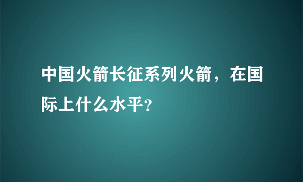 中国火箭长征系列火箭，在国际上什么水平？