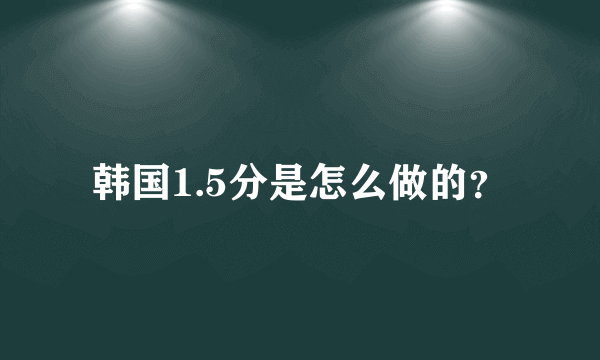 韩国1.5分是怎么做的？