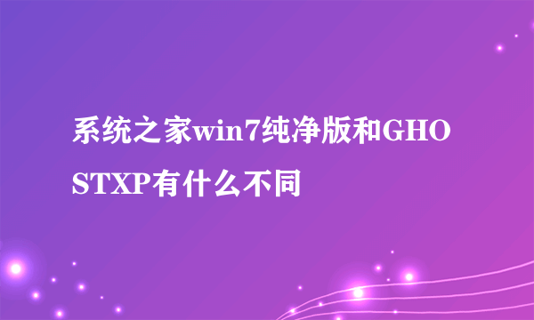 系统之家win7纯净版和GHOSTXP有什么不同