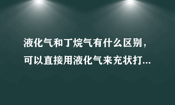 液化气和丁烷气有什么区别，可以直接用液化气来充状打火机吗？