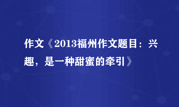 作文《2013福州作文题目：兴趣，是一种甜蜜的牵引》