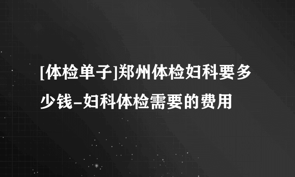 [体检单子]郑州体检妇科要多少钱-妇科体检需要的费用