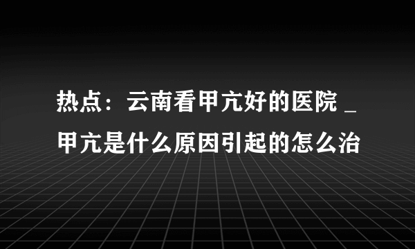 热点：云南看甲亢好的医院 _甲亢是什么原因引起的怎么治