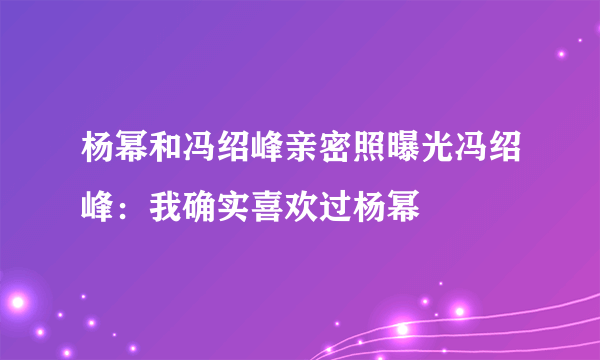 杨幂和冯绍峰亲密照曝光冯绍峰：我确实喜欢过杨幂