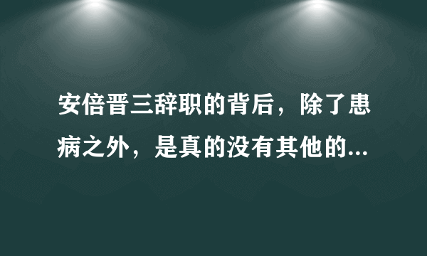 安倍晋三辞职的背后，除了患病之外，是真的没有其他的任何猫腻吗？