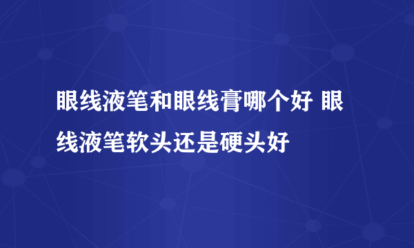 眼线液笔和眼线膏哪个好 眼线液笔软头还是硬头好