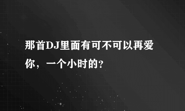 那首DJ里面有可不可以再爱你，一个小时的？