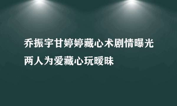 乔振宇甘婷婷藏心术剧情曝光两人为爱藏心玩暧昧