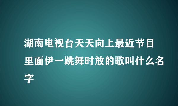 湖南电视台天天向上最近节目里面伊一跳舞时放的歌叫什么名字