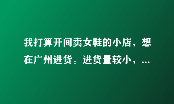 我打算开间卖女鞋的小店，想在广州进货。进货量较小，每款每种颜色6-8对，档次为中低档，请问到哪拿货？