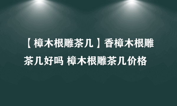 【樟木根雕茶几】香樟木根雕茶几好吗 樟木根雕茶几价格