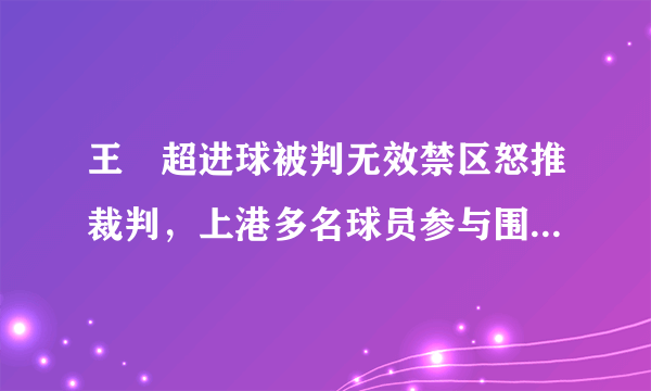 王燊超进球被判无效禁区怒推裁判，上港多名球员参与围攻主裁，大家怎么看？