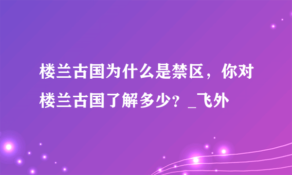 楼兰古国为什么是禁区，你对楼兰古国了解多少？_飞外