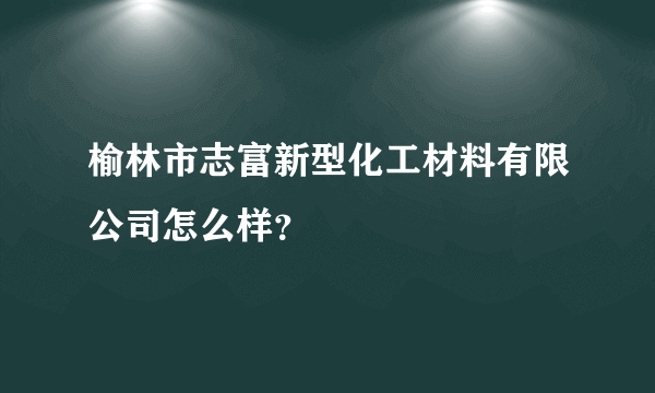 榆林市志富新型化工材料有限公司怎么样？