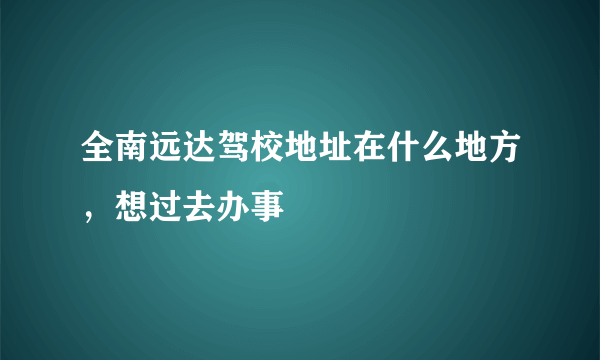 全南远达驾校地址在什么地方，想过去办事