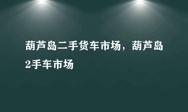 葫芦岛二手货车市场，葫芦岛2手车市场