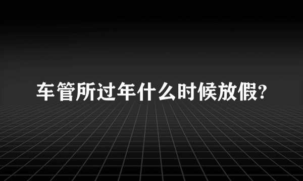 车管所过年什么时候放假?