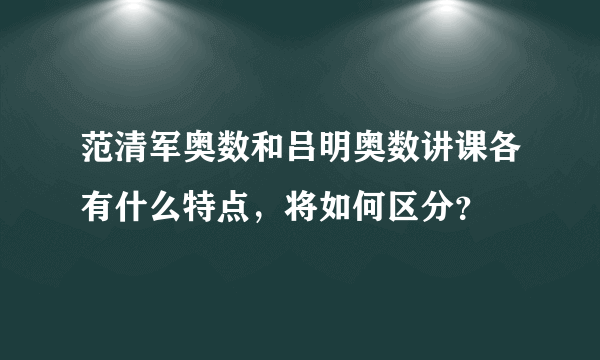 范清军奥数和吕明奥数讲课各有什么特点，将如何区分？