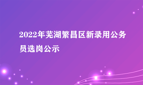 2022年芜湖繁昌区新录用公务员选岗公示